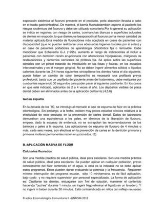 exposición sistémica al fluoruro presente en el producto, porla absorción llevada a cabo
en el tracto gastrointestinal. De manera, el barniz fluoradotambién expone al paciente los
riesgos sistémicos del fluoruro y debe ser utilizado concriterio.Por lo general su aplicación
se indica en regiones con riesgo de caries, conmanchas blancas o superficies oclusales
de dientes en erupción, lo que disminuye laexposición al fluoruro por la menor cantidad de
material aplicado.Esta medida de fluoraciónes más aceptada en casos de pacientes con
discapacidad (que no puedan realizarse unas adecuadas higienes bucales por si solas) y
en caso de pacientes portadores de aparatología ortodóntica fija o removible. Cabe
mencionar que Echevarria G.J. (1995), aumento el rango de indicaciones al incluir a
pacientes con dentición recién erupcionada con alteraciones hipoplásicas, márgenes de
restauraciones y contornos cervicales de prótesis fija. Se aplica sobre las superficies
dentales con un pincel tratando de introducirlo en las fosas y fisuras, en los espacios
interproximales y en el margen gingival. No se deben ingerir alimentos sólidos o líquidos
calientes durante las 2-4 horas siguientes sincepillarse los dientes hasta el día siguiente,
puede haber un cambio de color temporal.No es necesaria una profilaxis previa
profesional, basta con un cepillado del paciente antes del tratamiento, debe realizarse por
cuadrantes esperando 30 segundos para poder pasar al siguiente cuadrante. En los casos
en que esté indicado, aplicarlos de 2 a 4 veces al año. Los depósitos visibles de placa
dental deben ser eliminados antes de la aplicación del barniz.(4,5,6)

Gel en espuma

En la década de los `90, se introdujo al mercado el uso de espuma de flúor en la práctica
odontológica. Sin embargo, a la fecha, existen muy pocos estudios clínicos relativos a la
efectividad de este producto en la prevención de caries dental. Datos de laboratorio
demuestran una equivalencia a los geles, en términos de la liberación de fluoruro,
empero, dado la escasez de evidencia, no se extrapolan las recomendaciones de los
barnices y geles a la espuma. Las aplicaciones de espuma de fluoruro de 4 minutos o
más, cada seis meses, son efectivas en la prevención de caries en la dentición primaria y
primeros molares permanentes recién erupcionados. (6)


B.-APLICACIÓN MASIVA DE FLÚOR

Colutorios fluorados

Son una medida práctica de salud pública, ideal para escolares. Son una medida práctica
de salud pública, ideal para escolares. Se pueden aplicar en cualquier población, previo
conocimiento del flúor contenido en el agua, si esta es la indicada no se debe aplicar
estos programas. Estos pueden darse evaluando la potencia y la frecuencia. Requieren
mínima interrupción del programa escolar, sólo 10 min/semana, es de fácil aplicación,
bajo costo y no requiere supervisión por personal especializado. La forma de aplicación
es: Cepillarse los dientes, enjuagarse con 7ml de solución, mantener el contenido
haciendo “buches” durante 1 minuto, sin ingerir liego eliminar el líquido en un lavadero. Y
no ingerir ni beber durante 30 minutos. Está contraindicado en niños con reflejo nauseoso

Practica Estomatológica Comunitaria II –UNMSM-2012
 