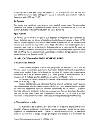 y menores de 6 años por peligro de deglución. El enjuagatorio diario es realizado
con 0.05% fluoruro de sodio (230 ppm F) y para el semanal ó quincenal con 0,2% de
fluoruro de sodio (900 ppm F). (7)

Sal fluorada

Representa una medida de gran alcance, mejor control, menor costo. Es una medida
preventiva que reduce la aparición de caries dental. La concentración de fluor es de
250ppm. Estudios evidencian la reducción de caries dental. (8)

Agua fluorada

En América ya son muchos los países que disponen de Programas de Fluorización del
Agua y de la Sal, y en los últimos años la Organización Panamericana de la Salud (OPS),
ha dado un gran impulso a la extensión de esta medida preventiva, por los beneficios que
produce y lo reducido de sus costos, y que llega a las clases más desprotegidas de la
población, para incidir en la disminución de la aparición de la caries dental. En todos los
casos es importante tener en cuenta que la dosis diaria necesaria para las personas es de
0.05 a 0.07 mg. /Kg. de peso corporal. La cantidad permitida es de 1ppm para no producir
efectos toxicos como fluorosis dental. (9)

IV.-APLICACIÓNMASIVADEFLÚORENELPERÚ
a.- Fluoruración de la sal

        Varios países europeos cuentan con programas de fluoruración de la sal. En
America Latina, el primer país que inicia la fluoruración de la sal es Colombia, que lo hace
con recursos propios. A fines de la década de los 80 se dió impulso a los programas de
fluoruración de la sal en América Latina y el Caribe gracias al apoyo financiero de la
fundación W. K. Kellogg, que hizo posible los programas en México y Perú.
        La mayoría de los programas de fluoruración de la sal incorporan concentraciones
entre 200 a 250 mg F/kg.
        Existen dos técnicas para administrar fluoruro a la sal. La técnica “seca”, que usa
mezcladores donde se adiciona el compuesto de fluoruro, generalmente fluoruro de sodio,
en cantidades específicas sobre un volumen determinado de sal refinada. La técnica
“húmeda” utiliza una disolución de fluoruro, generalmente fluoruro de potasio, la cual es
inyectada en las fases finales del procesamiento de la sal. Las técnicas y equipos
requeridos se encuentran disponibles en los documentos publicados por la OPS (12).


b.-Fluoruración de la leche

       La fluoruración de la leche ha sido propuesta con el objetivo de prevenir la caries
dental en niños que se atienden en centros de cuidado preescolar y escolar donde existen
programas de distribución de leche. Como en el caso de la sal florurada, la libertad de
optar por su consumo, le otorga un lugar privilegiado con respecto a la fluoruración del

Practica Estomatológica Comunitaria II –UNMSM-2012
 