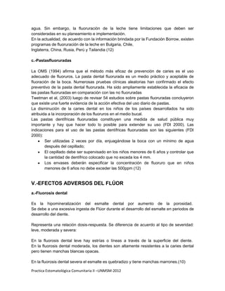 agua. Sin embargo, la fluoruración de la leche tiene limitaciones que deben ser
consideradas en su planeamiento e implementación.
En la actualidad, de acuerdo con la información brindada por la Fundación Borrow, existen
programas de fluoruración de la leche en Bulgaria, Chile,
Inglaterra, China, Rusia, Perú y Tailandia (12)

c.-Pastasfluoruradas

La OMS (1994) afirma que el método más eficaz de prevención de caries es el uso
adecuado de fluoruros. La pasta dental fluorurada es un medio práctico y aceptable de
fluoración de la boca. Numerosas pruebas clínicas aleatorias han confirmado el efecto
preventivo de la pasta dental fluorurada. Ha sido ampliamente establecida la eficacia de
las pastas fluoruradas en comparación con las no fluoruradas
Twetman et al, (2003) luego de revisar 54 estudios sobre pastas fluoruradas concluyeron
que existe una fuerte evidencia de la acción efectiva del uso diario de pastas.
La disminución de la caries dental en los niños de los países desarrollados ha sido
atribuida a la incorporación de los fluoruros en el medio bucal.
Las pastas dentífricas fluoruradas constituyen una medida de salud pública muy
importante y hay que hacer todo lo posible para extender su uso (FDI 2000). Las
indicaciones para el uso de las pastas dentífricas fluoruradas son las siguientes (FDI
2000):
        Ser utilizadas 2 veces por día, enjuagándose la boca con un mínimo de agua
        después del cepillado;
        El cepillado debe ser supervisado en los niños menores de 6 años y controlar que
        la cantidad de dentífrico colocado que no exceda los 4 mm.
        Los envases deberán especificar la concentración de fluoruro que en niños
        menores de 6 años no debe exceder las 500ppm (12)


V.-EFECTOS ADVERSOS DEL FLÚOR
a.-Fluorosis dental

Es la hipomineralización del esmalte dental por aumento de la porosidad.
Se debe a una excesiva ingesta de Flúor durante el desarrollo del esmalte en periodos de
desarrollo del diente.

Representa una relación dosis-respuesta. Se diferencia de acuerdo al tipo de severidad:
leve, moderada y severa:

En la fluorosis dental leve hay estrías o líneas a través de la superficie del diente.
En la fluorosis dental moderada, los dientes son altamente resistentes a la caries dental
pero tienen manchas blancas opacas.

En la fluorosis dental severa el esmalte es quebradizo y tiene manchas marrones.(10)

Practica Estomatológica Comunitaria II –UNMSM-2012
 