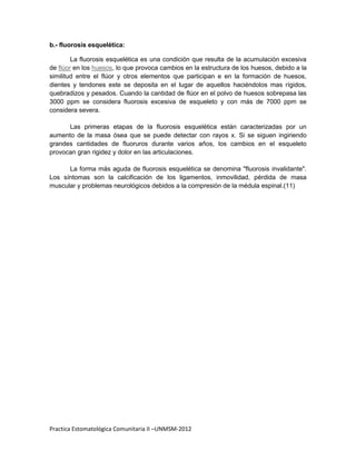 b.- fluorosis esquelética:

        La fluorosis esquelética es una condición que resulta de la acumulación excesiva
de flúor en los huesos, lo que provoca cambios en la estructura de los huesos, debido a la
similitud entre el flúor y otros elementos que participan e en la formación de huesos,
dientes y tendones este se deposita en el lugar de aquellos haciéndolos mas rígidos,
quebradizos y pesados. Cuando la cantidad de flúor en el polvo de huesos sobrepasa las
3000 ppm se considera fluorosis excesiva de esqueleto y con más de 7000 ppm se
considera severa.

      Las primeras etapas de la fluorosis esquelética están caracterizadas por un
aumento de la masa ósea que se puede detectar con rayos x. Si se siguen ingiriendo
grandes cantidades de fluoruros durante varios años, los cambios en el esqueleto
provocan gran rigidez y dolor en las articulaciones.

      La forma más aguda de fluorosis esquelética se denomina "fluorosis invalidante".
Los síntomas son la calcificación de los ligamentos, inmovilidad, pérdida de masa
muscular y problemas neurológicos debidos a la compresión de la médula espinal.(11)




Practica Estomatológica Comunitaria II –UNMSM-2012
 