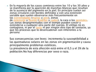 En la mayoría de los casos comienza entre los 10 y los 30 años y se manifiesta por la aparición de manchas blancas que resultan de la ausencia del pigmento en la piel. En principio suelen ser zonas circulares con bordes definidos y con una extensión variable que suelen observarse más frecuentemente en las extremidades (manos y pies), zonas de extensión y flexión (rodillas y codos), la cara o los genitales. Las zonas despigmentadas con el tiempo pueden crecer y extenderse a cualquier otra parte del cuerpo. El vitíligo no es contagioso, ni por el tacto ni por ningún otro tipo de contacto, ya que los procesos que lo desencadenan son inherentes a la personaSus consecuencias son leves: incrementa la susceptibilidad a las quemaduras solares en las zonas sin pigmentación y causa principalmente problemas estéticos.La prevalencia de esta afección está entre el 0,5 y el 3% de la población.No hay diferencias por sexo o raza.
