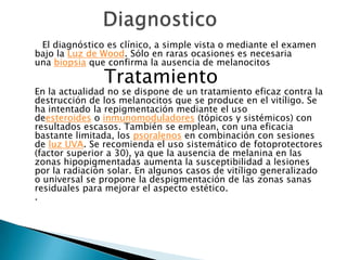 Diagnostico      El diagnóstico es clínico, a simple vista o mediante el examen bajo la Luz de Wood. Sólo en raras ocasiones es necesaria una biopsia que confirma la ausencia de melanocitos             Tratamiento                                                                           En la actualidad no se dispone de un tratamiento eficaz contra la destrucción de los melanocitos que se produce en el vitíligo. Se ha intentado la repigmentación mediante el uso deesteroides o inmunomoduladores (tópicos y sistémicos) con resultados escasos. También se emplean, con una eficacia bastante limitada, los psoralenos en combinación con sesiones de luz UVA. Se recomienda el uso sistemático de fotoprotectores (factor superior a 30), ya que la ausencia de melanina en las zonas hipopigmentadas aumenta la susceptibilidad a lesiones por la radiación solar. En algunos casos de vitíligo generalizado o universal se propone la despigmentación de las zonas sanas residuales para mejorar el aspecto estético..