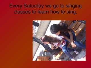 Every Saturday we go to singing
classes to learn how to sing.

 
