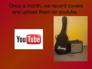 Once a month, we record covers
and upload them on youtube.

 