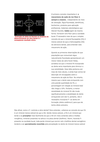 Ilustração do efeito do fluoreto na dinâmica do
desenvolvimento da cárie dental e o
conseqüente resultado clínico.
O primeiro conceito importante é: o
mecanismo de ação do íon flúor é
sempre o mesmo , independente do meio
de utilização. Água fluoretada, dentifrícios,
bochechos, produtos para aplicação
profissional, materiais odontológicos que
liberam fluoreto, todos agem da mesma
forma: fornecem íons flúor para a cavidade
bucal. É necessário mais do que o simples
conceito de que o mineral fluorapatita (FA) é
menos solúvel do que a hidroxiapatita (HA)
da estrutura dental, para entender este
mecanismo de ação.
Quando as primeiras observações de que
populações que consumiam água
naturalmente fluoretada apresentavam um
menor índice de cárie foram feitas,
acreditou-se que o mineral FA incorporado
ao dente seria importante para diminuir a
sua solubilidade. Essa idéia perdurou por
mais de meio século, e ainda hoje vemos tal
descrição em divulgações sobre o
mecanismo de ação do flúor. No entanto,
mesmo que o dente seja enriquecido com
uma grande quantidade de FA, a
porcentagem em relação ao mineral total
não chega a 10%. Portanto, a menor
solubilidade do mineral FA não muda
significativamente a solubilidade do dente
enriquecido com ela! E, portanto, não é
necessário incorporar F- ao dente em
formação (efeito sistêmico!) para que ele
tenha efeito anticárie.
Mas afinal, como o F- controla a cárie dental? Para entender, voltamos ao conceito de que FA
é um mineral menos solúvel do que a HA. Sendo menos solúvel, a FA é um mineral que
tende a se precipitar mais facilmente do que a HA em meio contendo cálcio e fosfato
inorgânico, minerais presentes na saliva e na placa dental (biofilme). Assim, havendo F-
presente na cavidade bucal, toda perda mineral que ocorrer sob o biofilme dental cariogênico
tenderá a ser parcialmente revertida pela precipitação no dente do mineral menos solúvel
 