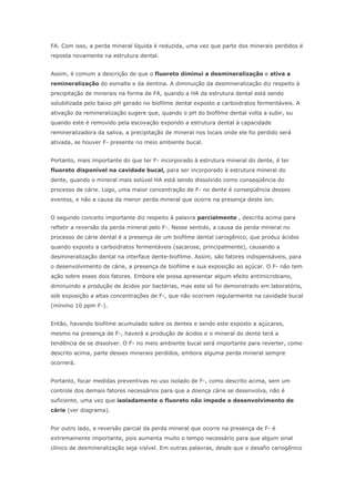 FA. Com isso, a perda mineral líquida é reduzida, uma vez que parte dos minerais perdidos é
reposta novamente na estrutura dental.
Assim, é comum a descrição de que o fluoreto diminui a desmineralização e ativa a
remineralização do esmalte e da dentina. A diminuição da desmineralização diz respeito à
precipitação de minerais na forma de FA, quando a HA da estrutura dental está sendo
solubilizada pelo baixo pH gerado no biofilme dental exposto a carboidratos fermentáveis. A
ativação da remineralização sugere que, quando o pH do biofilme dental volta a subir, ou
quando este é removido pela escovação expondo a estrutura dental à capacidade
remineralizadora da saliva, a precipitação de mineral nos locais onde ele foi perdido será
ativada, se houver F- presente no meio ambiente bucal.
Portanto, mais importante do que ter F- incorporado à estrutura mineral do dente, é ter
fluoreto disponível na cavidade bucal, para ser incorporado à estrutura mineral do
dente, quando o mineral mais solúvel HA está sendo dissolvido como conseqüência do
processo de cárie. Logo, uma maior concentração de F- no dente é conseqüência desses
eventos, e não a causa da menor perda mineral que ocorre na presença deste íon.
O segundo conceito importante diz respeito à palavra parcialmente , descrita acima para
refletir a reversão da perda mineral pelo F-. Nesse sentido, a causa da perda mineral no
processo de cárie dental é a presença de um biofilme dental cariogênico, que produz ácidos
quando exposto a carboidratos fermentáveis (sacarose, principalmente), causando a
desmineralização dental na interface dente-biofilme. Assim, são fatores indispensáveis, para
o desenvolvimento de cárie, a presença de biofilme e sua exposição ao açúcar. O F- não tem
ação sobre esses dois fatores. Embora ele possa apresentar algum efeito antimicrobiano,
diminuindo a produção de ácidos por bactérias, mas este só foi demonstrado em laboratório,
sob exposição a altas concentrações de F-, que não ocorrem regularmente na cavidade bucal
(mínimo 10 ppm F-).
Então, havendo biofilme acumulado sobre os dentes e sendo este exposto a açúcares,
mesmo na presença de F-, haverá a produção de ácidos e o mineral do dente terá a
tendência de se dissolver. O F- no meio ambiente bucal será importante para reverter, como
descrito acima, parte desses minerais perdidos, embora alguma perda mineral sempre
ocorrerá.
Portanto, focar medidas preventivas no uso isolado de F-, como descrito acima, sem um
controle dos demais fatores necessários para que a doença cárie se desenvolva, não é
suficiente, uma vez que isoladamente o fluoreto não impede o desenvolvimento de
cárie (ver diagrama).
Por outro lado, a reversão parcial da perda mineral que ocorre na presença de F- é
extremamente importante, pois aumenta muito o tempo necessário para que algum sinal
clínico de desmineralização seja visível. Em outras palavras, desde que o desafio cariogênico
 