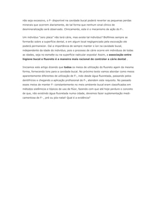não seja excessivo, o F- disponível na cavidade bucal poderá reverter as pequenas perdas
minerais que ocorrem diariamente, de tal forma que nenhum sinal clínico de
desmineralização será observado. Clinicamente, este é o mecanismo de ação do F-.
Um indivíduo “zero placa” não terá cárie, mas existe tal indivíduo? Biofilmes sempre se
formarão sobre a superfície dental, e em algum local negligenciado pela escovação ele
poderá permanecer. Daí a importância de sempre manter o íon na cavidade bucal,
independente da idade do indivíduo, pois o processo de cárie ocorre em indivíduos de todas
as idades, seja no esmalte ou na superfície radicular exposta! Assim, a associação entre
higiene bucal e fluoreto é a maneira mais racional de controlar a cárie dental .
Iniciamos este artigo dizendo que todos os meios de utilização do fluoreto agem da mesma
forma, fornecendo íons para a cavidade bucal. No próximo texto vamos abordar como meios
aparentemente diferentes de utilização de F-, indo desde água fluoretada, passando pelos
dentifrícios e chegando a aplicação profissional de F-, atendem este requisito. No passado
esses meios de manter F- constantemente no meio ambiente bucal eram classificados em
métodos sistêmicos e tópicos de uso de flúor, fazendo com que até hoje perdure o conceito
de que, não existindo água fluoretada numa cidade, devemos fazer suplementação medi-
camentosa de F- , pré ou pós-natal! Qual é a evidência?
 
 
