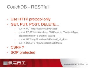10
CouchDB - RESTfull
› Use HTTP protocol only
› GET, PUT, POST, DELETE...
› curl -X PUT http://localhost:5984/test/
› curl -X POST http://localhost:5984/test/ -H "Content-Type:
application/json" -d {name : 'value'}
› curl -X GET http://localhost:5984/test/_all_docs
› curl -X DELETE http://localhost:5984/test/
› CSRF ?
› SOP protected
 