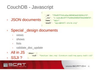 11
CouchDB - Javascript
› JSON documents
› Special _design documents
› views
› shows
› lists
› validate_doc_update
› All in JS
› SSJI ?
 