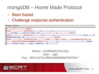 16
mongoDB – Home Made Protocol
› Bson based
› Challenge response authentication
Nonce : e16fb6a8c31ac15a
User : agix
Key : 3f5c7a073c3fb54c96b860b7f397bfc7
 