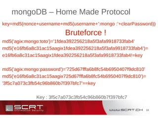 18
mongoDB – Home Made Protocol
key=md5(nonce+username+md5(username+':mongo :'+clearPassword))
Bruteforce !
md5('agix:mongo:toto')='1fdea392256218a5f3afa9918733fab4'
md5('e16fb6a8c31ac15aagix1fdea392256218a5f3afa9918733fab4')=
e16fb6a8c31ac15aagix1fdea392256218a5f3afa9918733fab4!=key
md5('agix:mongo:password')='725d67fffa6b8fc54b6950407f9dc810'
md5('e16fb6a8c31ac15aagix725d67fffa6b8fc54b6950407f9dc810')=
'3f5c7a073c3fb54c96b860b7f397bfc7'==key
Key : 3f5c7a073c3fb54c96b860b7f397bfc7
 