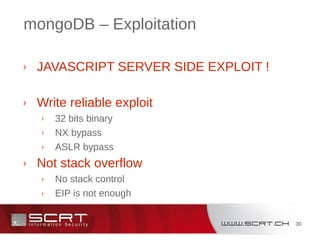 30
mongoDB – Exploitation
› JAVASCRIPT SERVER SIDE EXPLOIT !
› Write reliable exploit
› 32 bits binary
› NX bypass
› ASLR bypass
› Not stack overflow
› No stack control
› EIP is not enough
 