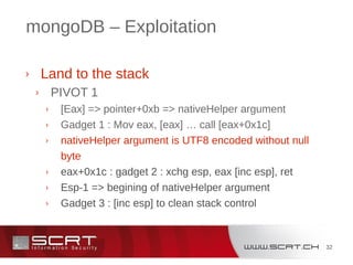 32
mongoDB – Exploitation
› Land to the stack
› PIVOT 1
› [Eax] => pointer+0xb => nativeHelper argument
› Gadget 1 : Mov eax, [eax] … call [eax+0x1c]
› nativeHelper argument is UTF8 encoded without null
byte
› eax+0x1c : gadget 2 : xchg esp, eax [inc esp], ret
› Esp-1 => begining of nativeHelper argument
› Gadget 3 : [inc esp] to clean stack control
 