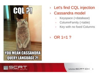 6
Cassandra › Let's find CQL injection
› Cassandra model
› Keyspace (=database)
› ColumnFamily (=table)
› Key with no fixed Columns
› OR 1=1 ?
 