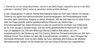1. Kannst du uns ein wenig beschreiben, was du in die Welt bringen, respektive was du in der Welt
verändern möchtest? Worin siehst du persönlich deinen größten Beitrag?
In den vergangenen 14 Jahren meines Berufslebens habe ich mich sehr intensiv mit Design
Thinking und agilen Innovationsmethoden auseinandergesetzt. Als Produktdesigner hatte
ich einen ganz natürlichen Zugang zu diesen Ansätzen. Mit der Zeit habe ich mir aber immer
öfter die Frage gestellt, welche gesellschaftliche Relevanz ein bestimmtes
Innovationsprojekt hat. Diese Dimension wurde mir zunehmend wichtiger und mittlerweile
ist für mich die ganz zentrale Frage, was der echte gesellschaftliche Mehrwert ist von dem
was ich tagtäglich tue. Mit dem Bildungs-Startup Creative Kids setzen wir uns
beispielsweise für die Förderung der 21st Century Skills bei Primarschulkindern ein. Mit dem
Mobiliar Forum Thun fördern wir aktiv die Innovationskraft von KMU’s – dem Rückgrat der
Schweizer Wirtschaft. Und mit dem Atelier de Futur, ebenfalls eine Initiative der Mobiliar
Genossenschaft, fördern wir die Kreativität und das kritische Denken bei Jugendlichen.
 