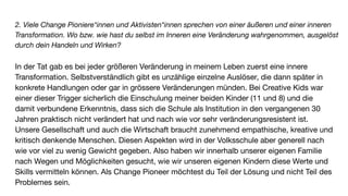 2. Viele Change Pioniere*innen und Aktivisten*innen sprechen von einer äußeren und einer inneren
Transformation. Wo bzw. wie hast du selbst im Inneren eine Veränderung wahrgenommen, ausgelöst
durch dein Handeln und Wirken?
In der Tat gab es bei jeder größeren Veränderung in meinem Leben zuerst eine innere
Transformation. Selbstverständlich gibt es unzählige einzelne Auslöser, die dann später in
konkrete Handlungen oder gar in grössere Veränderungen münden. Bei Creative Kids war
einer dieser Trigger sicherlich die Einschulung meiner beiden Kinder (11 und 8) und die
damit verbundene Erkenntnis, dass sich die Schule als Institution in den vergangenen 30
Jahren praktisch nicht verändert hat und nach wie vor sehr veränderungsresistent ist.
Unsere Gesellschaft und auch die Wirtschaft braucht zunehmend empathische, kreative und
kritisch denkende Menschen. Diesen Aspekten wird in der Volksschule aber generell nach
wie vor viel zu wenig Gewicht gegeben. Also haben wir innerhalb unserer eigenen Familie
nach Wegen und Möglichkeiten gesucht, wie wir unseren eigenen Kindern diese Werte und
Skills vermitteln können. Als Change Pioneer möchtest du Teil der Lösung und nicht Teil des
Problemes sein.
 