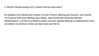 4. Welcher Wandel bewegt dich in diesem Moment besonders?
Ich befasse mich aktuell sehr intensiv mit dem Thema «Bildung der Zukunft» und möchte
mit Creative Kids einen Beitrag dazu leisten, dass Kreativität, kritisches Denken,
Kollaborations- und Kommunikations-Skills und auch digitale Bildung an Volksschulen noch
viel stärker ins Zentrum rücken als dies heute der Fall ist.
 