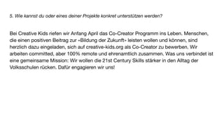 5. Wie kannst du oder eines deiner Projekte konkret unterstützen werden?
Bei Creative Kids riefen wir Anfang April das Co-Creator Programm ins Leben. Menschen,
die einen positiven Beitrag zur «Bildung der Zukunft» leisten wollen und können, sind
herzlich dazu eingeladen, sich auf creative-kids.org als Co-Creator zu bewerben. Wir
arbeiten committed, aber 100% remote und ehrenamtlich zusammen. Was uns verbindet ist
eine gemeinsame Mission: Wir wollen die 21st Century Skills stärker in den Alltag der
Volksschulen rücken. Dafür engagieren wir uns!
 