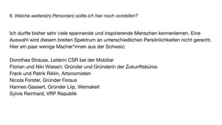 6. Welche weitere(n) Person(en) sollte ich hier noch vorstellen?
Ich durfte bisher sehr viele spannende und inspirierende Menschen kennenlernen. Eine
Auswahl wird diesem breiten Spektrum an unterschiedlichen Persönlichkeiten nicht gerecht.
Hier ein paar wenige Macher*innen aus der Schweiz:
Dorothea Strauss, Leiterin CSR bei der Mobiliar
Florian und Niki Wiese/r, Gründer und Gründerin der Zukunftsbüros
Frank und Patrik Riklin, Artonomisten
Nicola Forster, Gründer Foraus
Hannes Gassert, Gründer Liip, Wemakeit
Sylvie Reinhard, VRP Republik
 