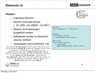 Elemente v2
Klassen:
– Logisches Element
– Können verknüpft werden
( . für UND, | für ODER, ! für NOT )
– Steuern ob Anweisungen
ausgeführt werden
– Softclasses werden im Abschnitt
classes: definiert
– Hardclasses sind vordefiniert, z.B.:
62_128_18 62_128_18_66 64_bit Day29 GMT_Hr13 Hr15
Hr15_Q4 March Min55_00 Min59 Q4 Tuesday Yr2011 any
cfengine_2 cfengine_2_2 cfengine_2_2_10
compiled_on_linux_gnu confman1_noris_net debian
ipv4_62 ipv4_62_128 ipv4_62_128_18 ipv4_62_128_18_66
linux linux_2_6_32_30_server linux_x86_64
lsb_compliant main net net_iface_eth0 net_iface_lo
noris_net syslog_low_normal ubuntu ubuntu_10
ubuntu_10_4 ubuntu_lucid x86_64
14
control:
actionsequence = ( editfiles )
...
classes:
file_foobar_exists =
( FileExists(/tmp/foobar) )
editfiles:
file_foobar_exists::
{ /tmp/foobar
AppendIfNoSuchLine "Hello World"
}
Dienstag, 5. April 2011
 