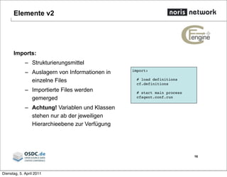 Elemente v2
16
import:
# load definitions
cf.definitions
# start main process
cfagent.conf.run
Imports:
– Strukturierungsmittel
– Auslagern von Informationen in
einzelne Files
– Importierte Files werden
gemerged
– Achtung! Variablen und Klassen
stehen nur ab der jeweiligen
Hierarchieebene zur Verfügung
Dienstag, 5. April 2011
 