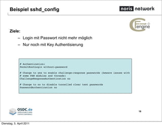 Beispiel sshd_config
Ziele:
– Login mit Passwort nicht mehr möglich
– Nur noch mit Key Authentisierung
18
# Authentication:
PermitRootLogin without-password
# Change to yes to enable challenge-response passwords (beware issues with
# some PAM modules and threads)
ChallengeResponseAuthentication no
# Change to no to disable tunnelled clear text passwords
PasswordAuthentication no
Dienstag, 5. April 2011
 