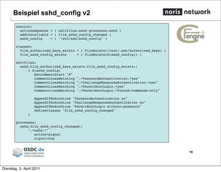 Beispiel sshd_config v2
19
control:
actionsequence = ( editfiles.sshd processes.sshd )
addinstallable = ( file_sshd_config_changed )
sshd_config = ( "/etc/ssh/sshd_config" )
classes:
file_authorized_keys_exists = ( FileExists(/root/.ssh/authorized_keys) )
file_sshd_config_exists = ( FileExists($(sshd_config)) )
editfiles:
sshd.file_authorized_keys_exists.file_sshd_config_exists::
{ $(sshd_config)
SetCommentStart "#"
CommentLinesMatching ".*PasswordAuthentication.*yes"
CommentLinesMatching ".*ChallengeResponseAuthentication.*yes"
CommentLinesMatching ".*PermitRootLogin.*yes"
CommentLinesMatching ".*PermitRootLogin.*forced-commands-only"
AppendIfNoSuchLine "PasswordAuthentication no"
AppendIfNoSuchLine "ChallengeResponseAuthentication no"
AppendIfNoSuchLine "PermitRootLogin without-password"
DefineClasses "file_sshd_config_changed"
}
processes:
sshd.file_sshd_config_changed::
".*sshd.*"
action=signal
signal=hup
Dienstag, 5. April 2011
 