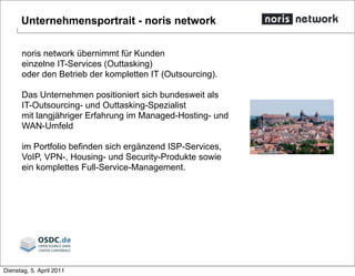 Unternehmensportrait - noris network
noris network übernimmt für Kunden
einzelne IT-Services (Outtasking)
oder den Betrieb der kompletten IT (Outsourcing).
Das Unternehmen positioniert sich bundesweit als
IT-Outsourcing- und Outtasking-Spezialist
mit langjähriger Erfahrung im Managed-Hosting- und
WAN-Umfeld
im Portfolio befinden sich ergänzend ISP-Services,
VoIP, VPN-, Housing- und Security-Produkte sowie
ein komplettes Full-Service-Management.
Dienstag, 5. April 2011
 