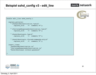 Beispiel sshd_config v3 - edit_line
21
bundle edit_line sshd_config {
replace_patterns:
"^(PasswordAuthentication.*yes)$"
replace_with => comment("#");
"^(ChallengeResponseAuthentication.*yes)$"
replace_with => comment("#");
"^(PermitRootLogin.*yes)$"
replace_with => comment("#");
"^(PermitRootLogin.*forced-commands-only)$"
replace_with => comment("#");
insert_lines:
"PasswordAuthentication no"
"ChallengeResponseAuthentication no"
"PermitRootLogin without-password"
}
Dienstag, 5. April 2011
 