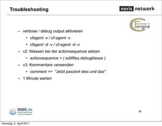 Troubleshooting
– verbose / debug output aktivieren
• cfagent -v / cf-agent -v
• cfagent -d -v / cf-agent -d -v
– v2: Klassen bei der actionsequence setzen
• actionsequence = ( editfiles.debugklasse )
– v3: Kommentare verwenden
• comment => "Jetzt passiert dies und das"
– 1 Minute warten
22
Dienstag, 5. April 2011
 