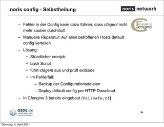 noris config - Selbstheilung
– Fehler in der Config kann dazu führen, dass cfagent nicht
mehr sauber durchläuft
– Manuelle Reparatur: Auf allen betroffenen Hosts default
config verteilen
– Lösung:
• Stündlicher cronjob
• bash Script
• führt cfagent aus und prüft exitcode
• Im Fehlerfall:
– Backup der Configurationsdateien
– Deploy default config per HTTP Download
– In Cfengine 3 bereits eingebaut (failsafe.cf)
24
Dienstag, 5. April 2011
 