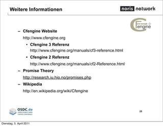 Weitere Informationen
– Cfengine Website
http://www.cfengine.org
• Cfengine 3 Referenz
http://www.cfengine.org/manuals/cf3-reference.html
• Cfengine 2 Referenz
http://www.cfengine.org/manuals/cf2-Reference.html
– Promise Theory
http://research.iu.hio.no/promises.php
– Wikipedia
http://en.wikipedia.org/wiki/Cfengine
25
Dienstag, 5. April 2011
 
