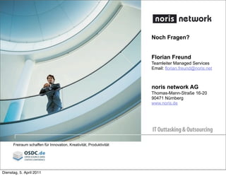 Noch Fragen?
Florian Freund
Teamleiter Managed Services
Email: florian.freund@noris.net
noris network AG
Thomas-Mann-Straße 16-20
90471 Nürnberg
www.noris.de


 
 
Freiraum schaffen für Innovation, Kreativität, Produktivität
Dienstag, 5. April 2011
 