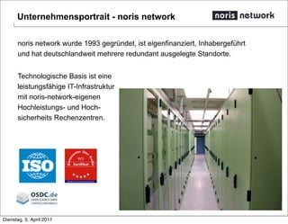 noris network wurde 1993 gegründet, ist eigenfinanziert, Inhabergeführt
und hat deutschlandweit mehrere redundant ausgelegte Standorte.
Technologische Basis ist eine
leistungsfähige IT-Infrastruktur
mit noris-network-eigenen
Hochleistungs- und Hoch-
sicherheits Rechenzentren.
Unternehmensportrait - noris network
Dienstag, 5. April 2011
 