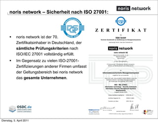 



Z E R T I F I K A T
Die
DQS GmbH
Deutsche Gesellschaft zur Zertifizierung von Managementsystemen
bescheinigt hiermit, dass das Unternehmen
noris network AG
Deutschherrnstraße 15-19
90429 Nürnberg
Deutschland
für den Geltungsbereich
IT-Outsourcing, IT-Outtasking, Vertrieb, Konzeption,
Betrieb von Rechenzentren und Infrastrukturen
ein
Informationssicherheits-Managementsystem
eingeführt hat und anwendet.
Durch ein Audit, dokumentiert in einem Bericht, wurde der
Nachweis erbracht, dass dieses Managementsystem
die Forderungen der folgenden Norm erfüllt:
ISO / IEC 27001
Information technology – Security techniques
Information Security Management Systems
Requirements
Ausgabe Oktober 2005
Dieses Zertifikat ist gültig bis 2010-06-13
Zertifikat-Registrier-Nr. 358515 ISMS
Frankfurt am Main 2007-06-14
Ass. iur. M. Drechsel Dipl.-Ing. S. Heinloth
GESCHÄFTSFÜHRER
D-60433 Frankfurt am Main, August-Schanz-Straße 21
 noris network ist der 70.
Zertifikatsinhaber in Deutschland, der
sämtliche Prüfungskriterien nach
ISO/IEC 27001 vollständig erfüllt.
 Im Gegensatz zu vielen ISO-27001-
Zertifizierungen anderer Firmen umfasst
der Geltungsbereich bei noris network
das gesamte Unternehmen.
noris network – Sicherheit nach ISO 27001:
Dienstag, 5. April 2011
 