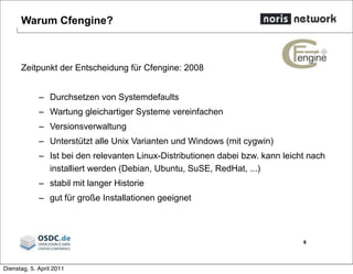 Warum Cfengine?
Zeitpunkt der Entscheidung für Cfengine: 2008
– Durchsetzen von Systemdefaults
– Wartung gleichartiger Systeme vereinfachen
– Versionsverwaltung
– Unterstützt alle Unix Varianten und Windows (mit cygwin)
– Ist bei den relevanten Linux-Distributionen dabei bzw. kann leicht nach
installiert werden (Debian, Ubuntu, SuSE, RedHat, ...)
– stabil mit langer Historie
– gut für große Installationen geeignet
6
Dienstag, 5. April 2011
 