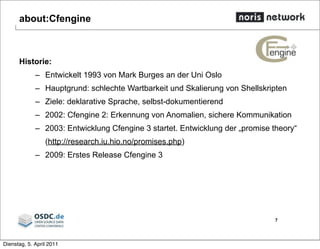 about:Cfengine
Historie:
– Entwickelt 1993 von Mark Burges an der Uni Oslo
– Hauptgrund: schlechte Wartbarkeit und Skalierung von Shellskripten
– Ziele: deklarative Sprache, selbst-dokumentierend
– 2002: Cfengine 2: Erkennung von Anomalien, sichere Kommunikation
– 2003: Entwicklung Cfengine 3 startet. Entwicklung der „promise theory“
(http://research.iu.hio.no/promises.php)
– 2009: Erstes Release Cfengine 3
7
Dienstag, 5. April 2011
 
