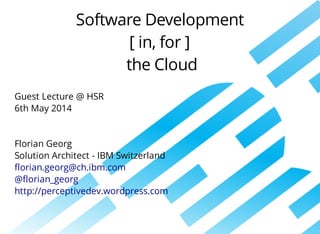 Software	Development
[	in,	for	]
	the	Cloud
Guest	Lecture	@	HSR	
6th	May	2014
Florian	Georg
Solution	Architect	-	IBM	Switzerland
florian.georg@ch.ibm.com
@florian_georg
http://perceptivedev.wordpress.com
 
