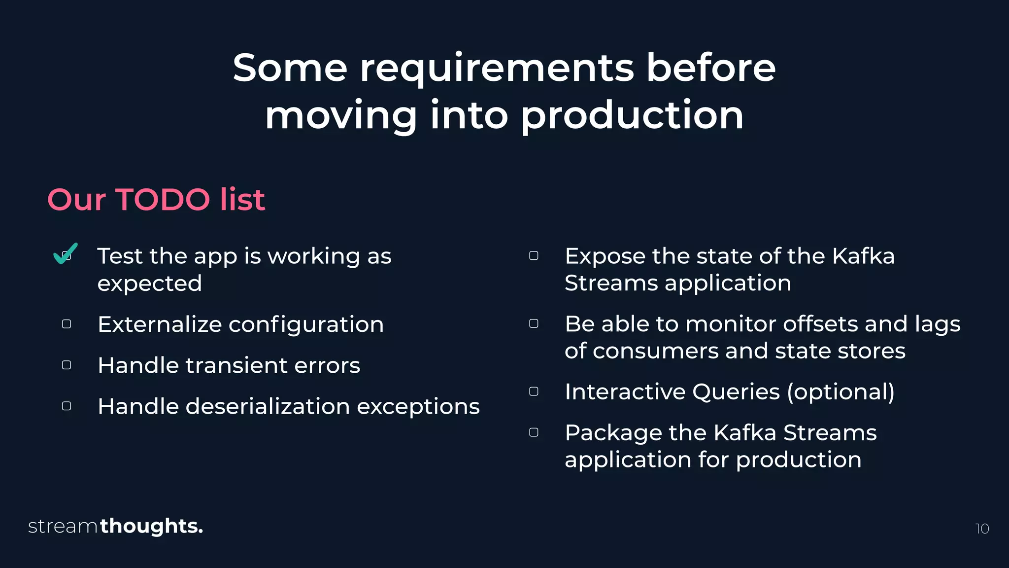 ▢ Test the app is working as
expected
▢ Externalize conﬁguration
▢ Handle transient errors
▢ Handle deserialization exceptions
Some requirements before
moving into production
Our TODO list
10
▢ Expose the state of the Kafka
Streams application
▢ Be able to monitor offsets and lags
of consumers and state stores
▢ Interactive Queries (optional)
▢ Package the Kafka Streams
application for production
 