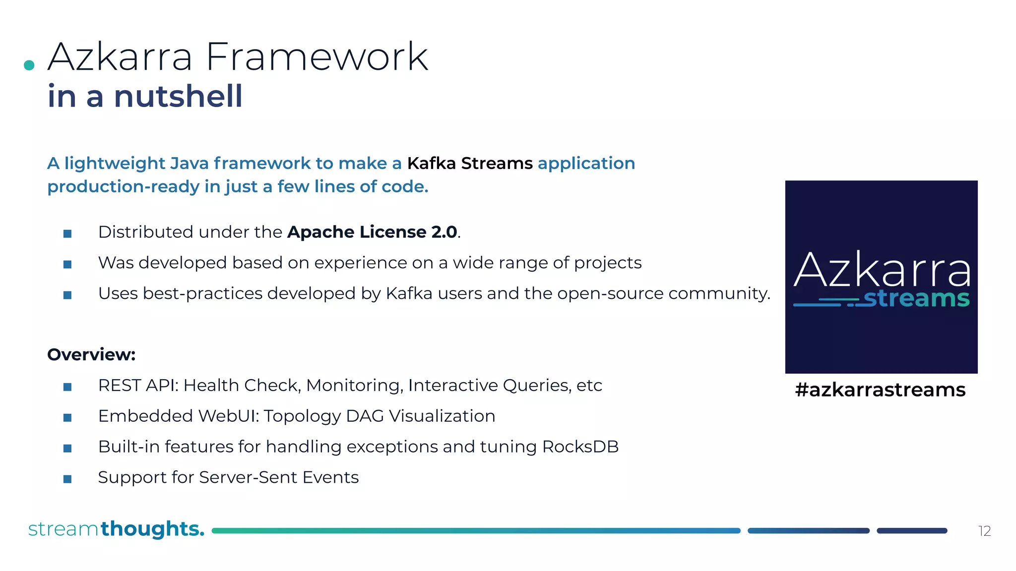 .
A lightweight Java framework to make a Kafka Streams application
production-ready in just a few lines of code.
■ Distributed under the Apache License 2.0.
■ Was developed based on experience on a wide range of projects
■ Uses best-practices developed by Kafka users and the open-source community.
Overview:
■ REST API: Health Check, Monitoring, Interactive Queries, etc
■ Embedded WebUI: Topology DAG Visualization
■ Built-in features for handling exceptions and tuning RocksDB
■ Support for Server-Sent Events
Azkarra Framework
in a nutshell
12
#azkarrastreams
 