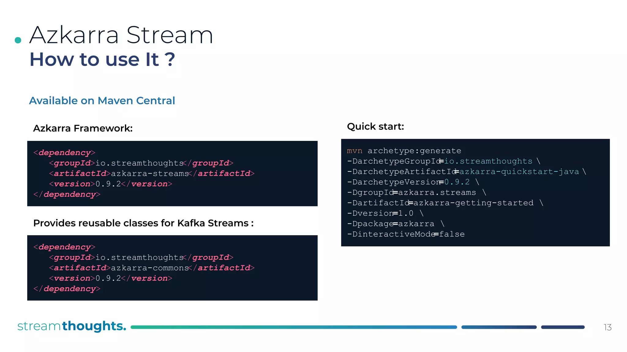 .
Available on Maven Central
Azkarra Stream
How to use It ?
13
<dependency>
<groupId>io.streamthoughts
</groupId>
<artifactId>azkarra-streams
</artifactId>
<version>0.9.2</version>
</dependency>
Azkarra Framework:
<dependency>
<groupId>io.streamthoughts
</groupId>
<artifactId>azkarra-commons
</artifactId>
<version>0.9.2</version>
</dependency>
Provides reusable classes for Kafka Streams :
mvn archetype:generate
-DarchetypeGroupId
=io.streamthoughts 
-DarchetypeArtifactId
=azkarra-quickstart-java 
-DarchetypeVersion
=0.9.2 
-DgroupId=azkarra.streams 
-DartifactId=azkarra-getting-started 
-Dversion=1.0 
-Dpackage=azkarra 
-DinteractiveMode
=false
Quick start:
 