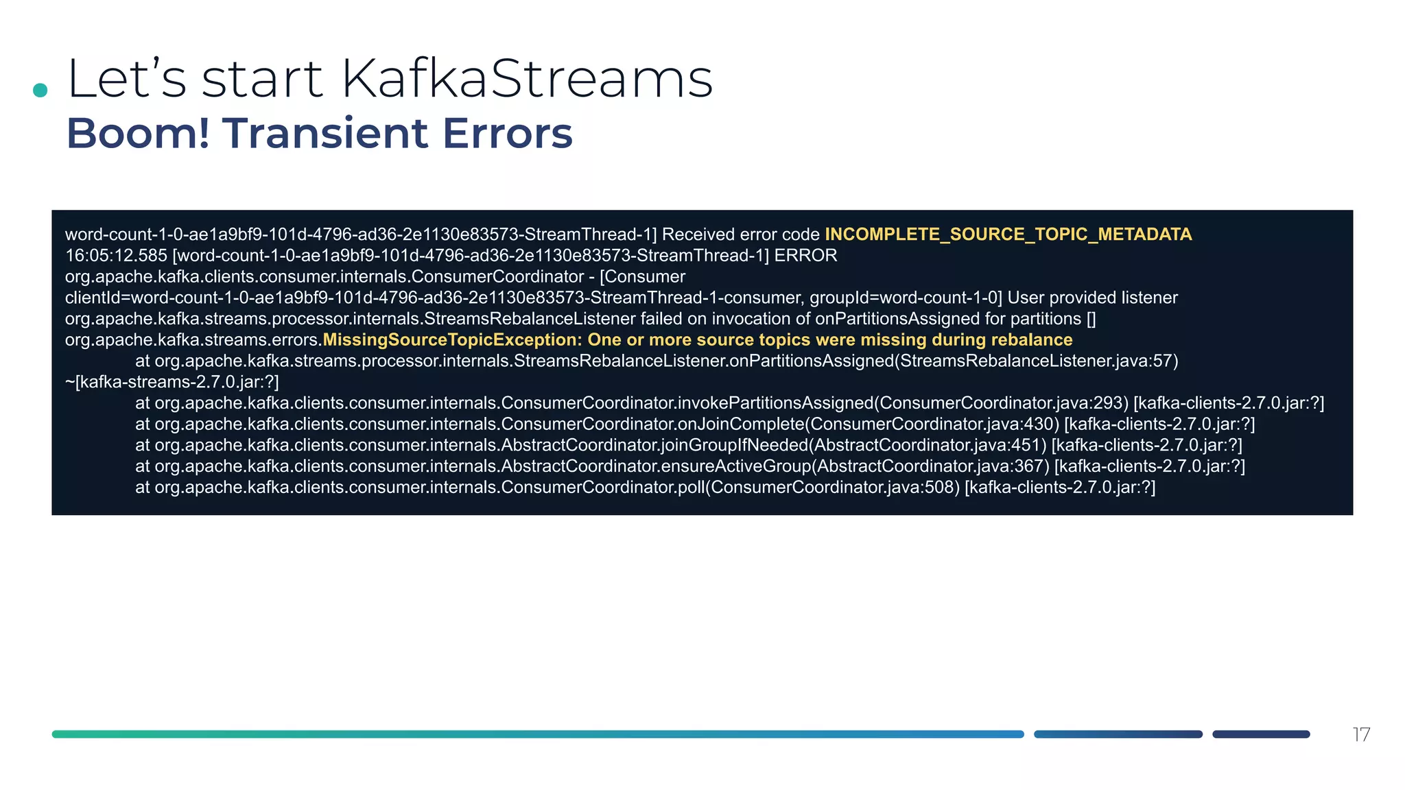 .
17
Let’s start KafkaStreams
Boom! Transient Errors
word-count-1-0-ae1a9bf9-101d-4796-ad36-2e1130e83573-StreamThread-1] Received error code INCOMPLETE_SOURCE_TOPIC_METADATA
16:05:12.585 [word-count-1-0-ae1a9bf9-101d-4796-ad36-2e1130e83573-StreamThread-1] ERROR
org.apache.kafka.clients.consumer.internals.ConsumerCoordinator - [Consumer
clientId=word-count-1-0-ae1a9bf9-101d-4796-ad36-2e1130e83573-StreamThread-1-consumer, groupId=word-count-1-0] User provided listener
org.apache.kafka.streams.processor.internals.StreamsRebalanceListener failed on invocation of onPartitionsAssigned for partitions []
org.apache.kafka.streams.errors.MissingSourceTopicException: One or more source topics were missing during rebalance
at org.apache.kafka.streams.processor.internals.StreamsRebalanceListener.onPartitionsAssigned(StreamsRebalanceListener.java:57)
~[kafka-streams-2.7.0.jar:?]
at org.apache.kafka.clients.consumer.internals.ConsumerCoordinator.invokePartitionsAssigned(ConsumerCoordinator.java:293) [kafka-clients-2.7.0.jar:?]
at org.apache.kafka.clients.consumer.internals.ConsumerCoordinator.onJoinComplete(ConsumerCoordinator.java:430) [kafka-clients-2.7.0.jar:?]
at org.apache.kafka.clients.consumer.internals.AbstractCoordinator.joinGroupIfNeeded(AbstractCoordinator.java:451) [kafka-clients-2.7.0.jar:?]
at org.apache.kafka.clients.consumer.internals.AbstractCoordinator.ensureActiveGroup(AbstractCoordinator.java:367) [kafka-clients-2.7.0.jar:?]
at org.apache.kafka.clients.consumer.internals.ConsumerCoordinator.poll(ConsumerCoordinator.java:508) [kafka-clients-2.7.0.jar:?]
 