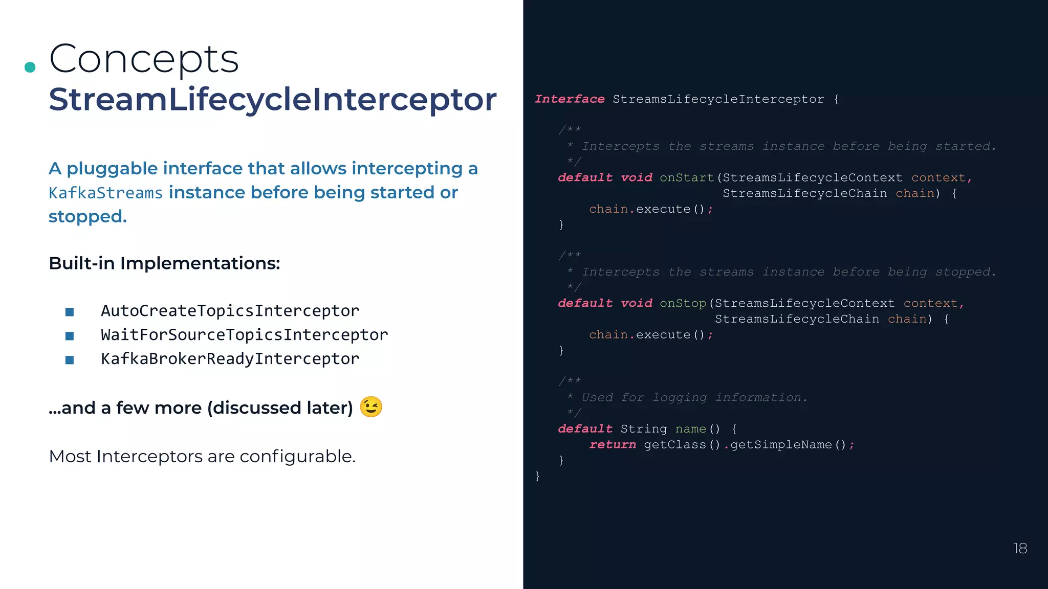 .
.
.
18
StreamLifecycleInterceptor
Concepts
Interface StreamsLifecycleInterceptor {
/**
* Intercepts the streams instance before being started.
*/
default void onStart(StreamsLifecycleContext context,
StreamsLifecycleChain chain) {
chain.execute();
}
/**
* Intercepts the streams instance before being stopped.
*/
default void onStop(StreamsLifecycleContext context,
StreamsLifecycleChain chain) {
chain.execute();
}
/**
* Used for logging information.
*/
default String name() {
return getClass().getSimpleName();
}
}
A pluggable interface that allows intercepting a
KafkaStreams instance before being started or
stopped.
Built-in Implementations:
■ AutoCreateTopicsInterceptor
■ WaitForSourceTopicsInterceptor
■ KafkaBrokerReadyInterceptor
...and a few more (discussed later) 😉
Most Interceptors are conﬁgurable.
 