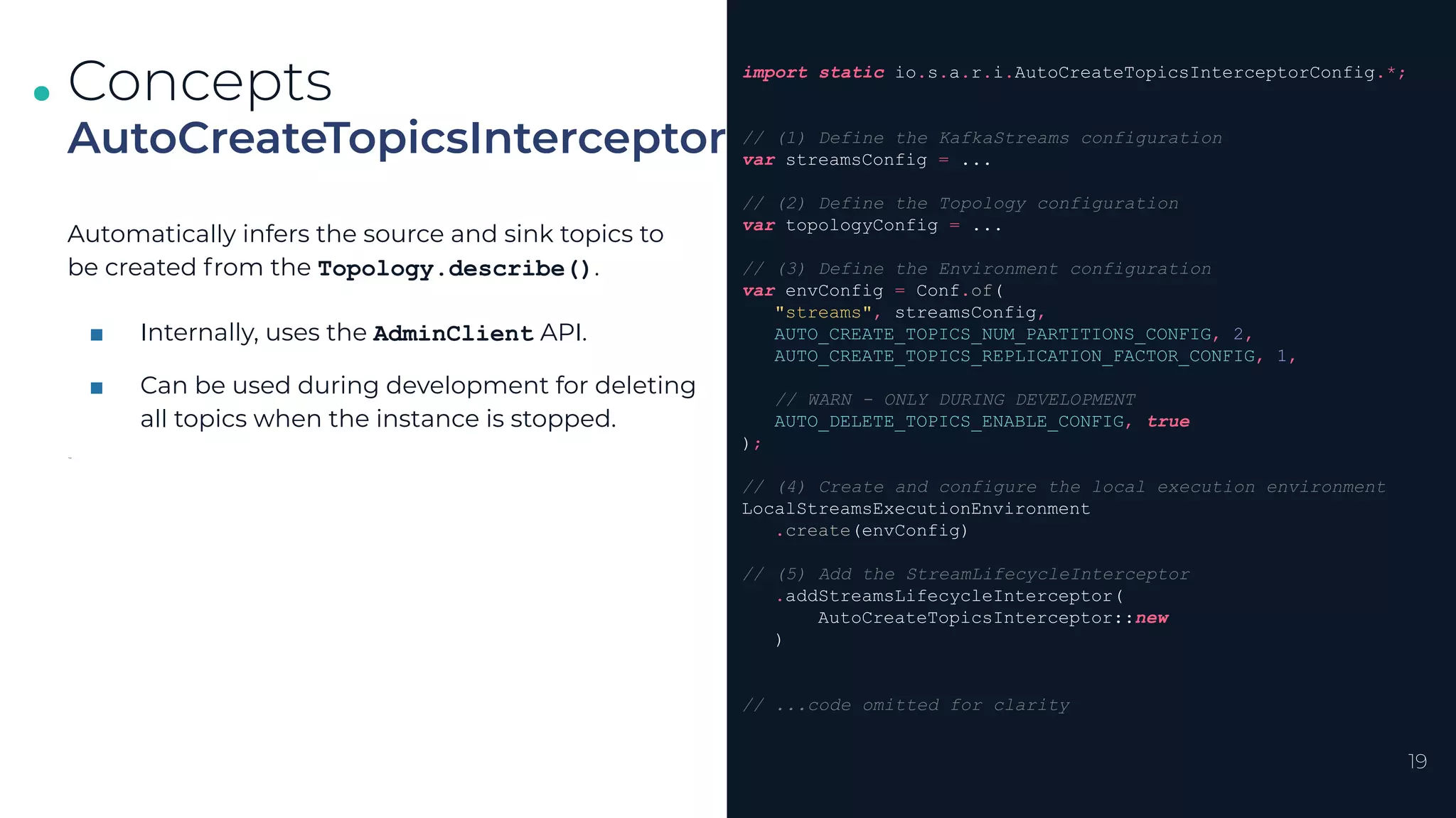 .
.
.
19
AutoCreateTopicsInterceptor
Concepts import static io.s.a.r.i.AutoCreateTopicsInterceptorConfig.*;
// (1) Define the KafkaStreams configuration
var streamsConfig = ...
// (2) Define the Topology configuration
var topologyConfig = ...
// (3) Define the Environment configuration
var envConfig = Conf.of(
"streams", streamsConfig,
AUTO_CREATE_TOPICS_NUM_PARTITIONS_CONFIG, 2,
AUTO_CREATE_TOPICS_REPLICATION_FACTOR_CONFIG, 1,
// WARN - ONLY DURING DEVELOPMENT
AUTO_DELETE_TOPICS_ENABLE_CONFIG, true
);
// (4) Create and configure the local execution environment
LocalStreamsExecutionEnvironment
.create(envConfig)
// (5) Add the StreamLifecycleInterceptor
.addStreamsLifecycleInterceptor(
AutoCreateTopicsInterceptor::new
)
// ...code omitted for clarity
Automatically infers the source and sink topics to
be created from the Topology.describe().
■ Internally, uses the AdminClient API.
■ Can be used during development for deleting
all topics when the instance is stopped.
for
 