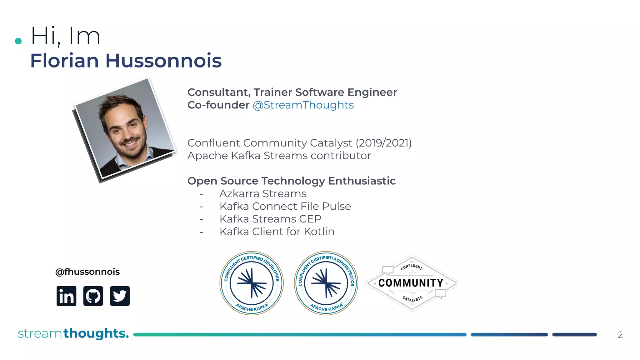 .
@fhussonnois
Consultant, Trainer Software Engineer
Co-founder @StreamThoughts
Conﬂuent Community Catalyst (2019/2021)
Apache Kafka Streams contributor
Open Source Technology Enthusiastic
- Azkarra Streams
- Kafka Connect File Pulse
- Kafka Streams CEP
- Kafka Client for Kotlin
Hi, Im
Florian Hussonnois
2
 