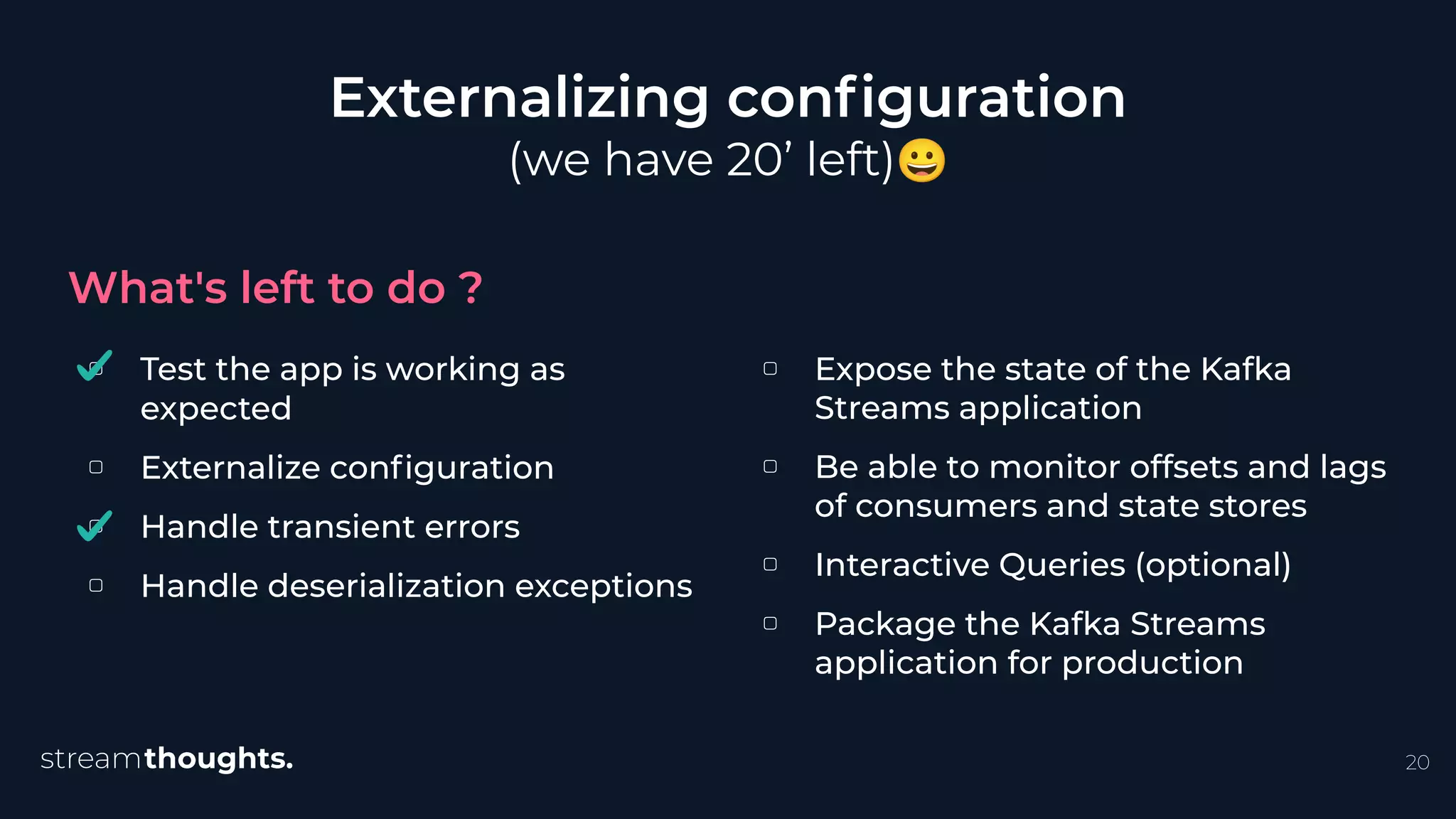 ▢ Test the app is working as
expected
▢ Externalize conﬁguration
▢ Handle transient errors
▢ Handle deserialization exceptions
Externalizing conﬁguration
(we have 20’ left)😀
What's left to do ?
20
▢ Expose the state of the Kafka
Streams application
▢ Be able to monitor offsets and lags
of consumers and state stores
▢ Interactive Queries (optional)
▢ Package the Kafka Streams
application for production
 