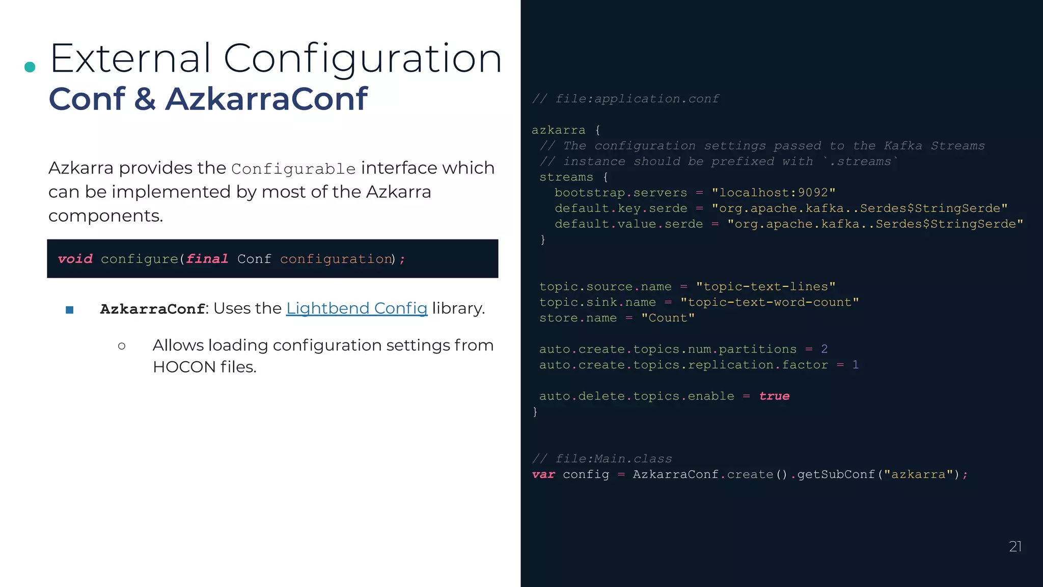.
.
.
21
Conf & AzkarraConf
External Conﬁguration
// file:application.conf
azkarra {
// The configuration settings passed to the Kafka Streams
// instance should be prefixed with `.streams`
streams {
bootstrap.servers = "localhost:9092"
default.key.serde = "org.apache.kafka..Serdes$StringSerde"
default.value.serde = "org.apache.kafka..Serdes$StringSerde"
}
topic.source.name = "topic-text-lines"
topic.sink.name = "topic-text-word-count"
store.name = "Count"
auto.create.topics.num.partitions = 2
auto.create.topics.replication.factor = 1
auto.delete.topics.enable = true
}
// file:Main.class
var config = AzkarraConf.create().getSubConf("azkarra");
Azkarra provides the Configurable interface which
can be implemented by most of the Azkarra
components.
■ AzkarraConf: Uses the Lightbend Conﬁg library.
○ Allows loading conﬁguration settings from
HOCON ﬁles.
void configure(final Conf configuration);
 