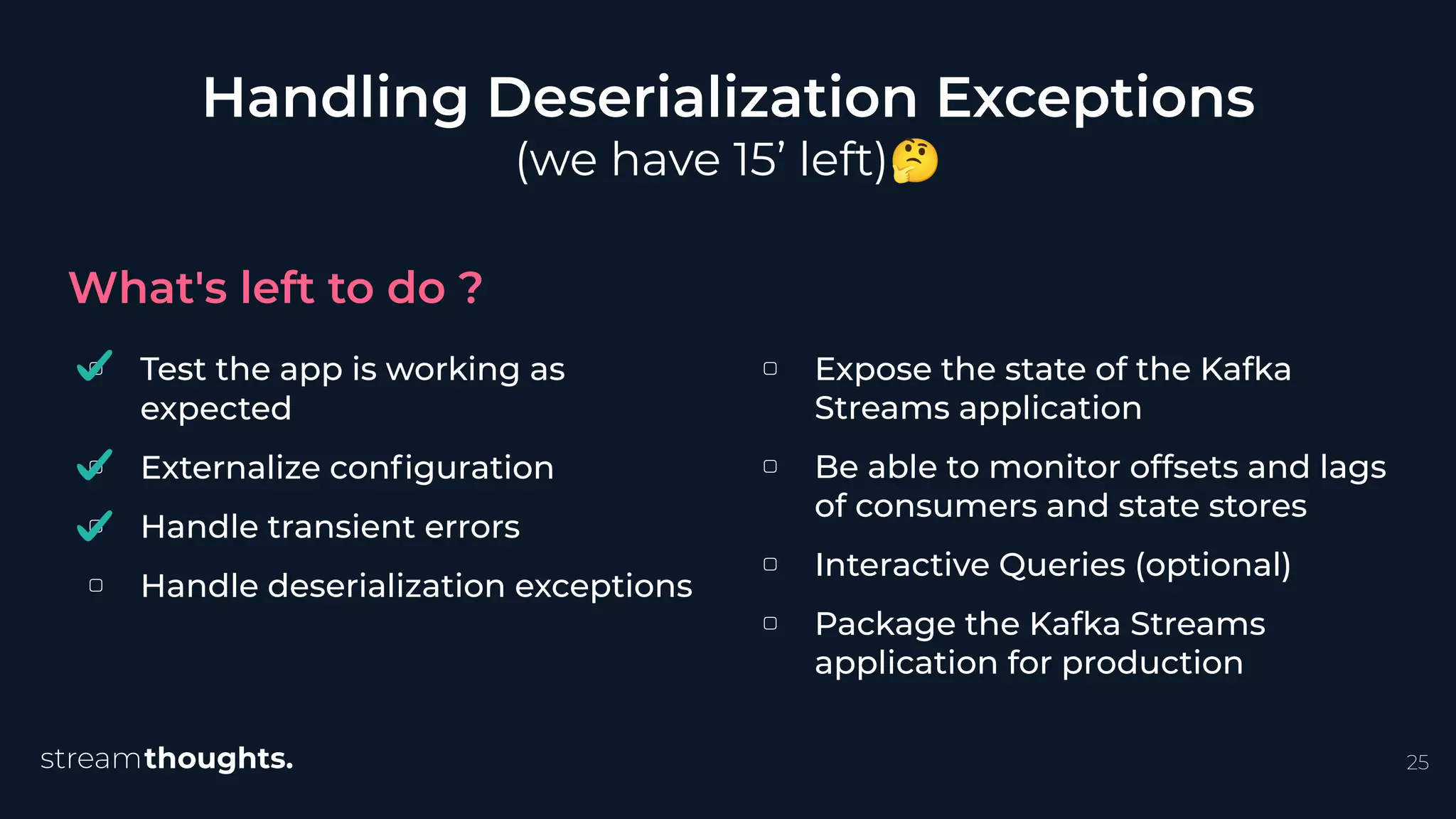 ▢ Test the app is working as
expected
▢ Externalize conﬁguration
▢ Handle transient errors
▢ Handle deserialization exceptions
Handling Deserialization Exceptions
(we have 15’ left)🤔
What's left to do ?
25
▢ Expose the state of the Kafka
Streams application
▢ Be able to monitor offsets and lags
of consumers and state stores
▢ Interactive Queries (optional)
▢ Package the Kafka Streams
application for production
 